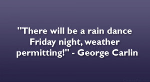 ... be a rain dance Friday night, weather permitting!” – George Carlin