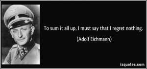 To sum it all up, I must say that I regret nothing. - Adolf Eichmann