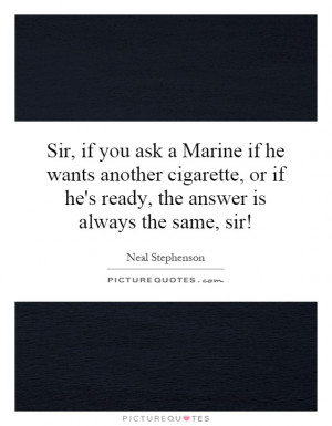 Sir, if you ask a Marine if he wants another cigarette, or if he's ...
