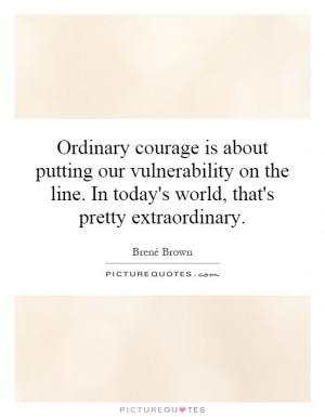 ... courage is about putting our vulnerability on the line. In today's