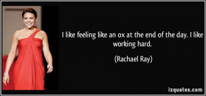 ... like an ox at the end of the day. I like working hard. - Rachael Ray