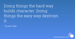 ... the hard way builds character. Doing things the easy way destroys it