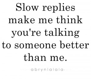 Slow replies make me think you're talking to someone better than me.
