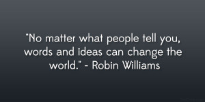 ... tell you, words and ideas can change the world.” – Robin Williams