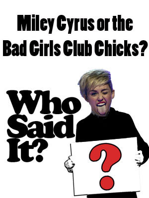 Who Said It — Miley Cyrus or the Cast of Bad Girls Club ?