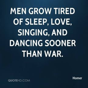 Men grow tired of sleep, love, singing, and dancing sooner than war.