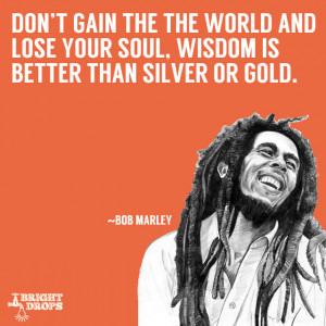 ... lose your soul, wisdom is better than silver or gold.” ~Bob Marley
