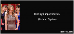 like high impact movies. - Kathryn Bigelow