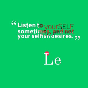 Listen to yourSELF sometimes, and not your selfish desires.