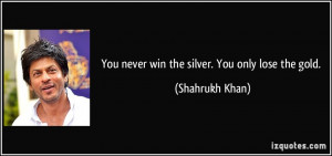 You never win the silver. You only lose the gold. - Shahrukh Khan