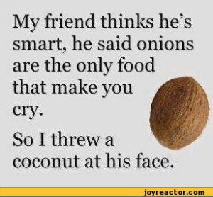 ... smart, he said onions are the only food that make you cry. So I threw