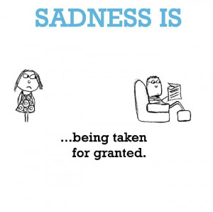 Sadness is, being taken for granted.