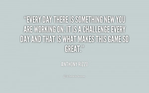 Every day there is something new you are working on. It is a challenge ...