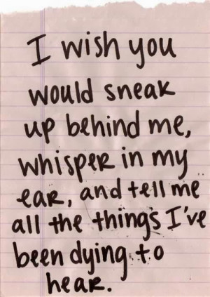 wish you would sneak up behind me, whisper in my ear, and tell me ...