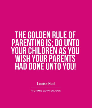 ... OF PARENTING IS; DO UNTO YOUR CHILDREN AS YOU WISH YOUR PARENTS