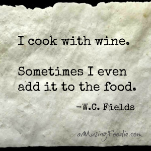 ... cook with wine. Sometimes I even add it to the food.” -W.C. Fields