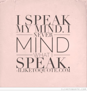 speak my mind. I never mind what I speak.