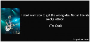 ... you to get the wrong idea. Not all liberals smoke lettuce! - Tre Cool