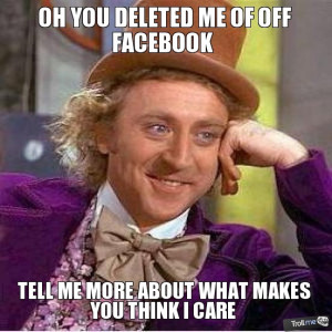OH YOU DELETED ME OF OFF FACEBOOK, TELL ME MORE ABOUT WHAT MAKES YOU ...