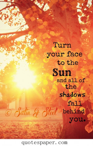 Turn your face to the sun and all of the shadows fall behind you.