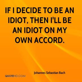 ... If I decide to be an idiot, then I'll be an idiot on my own accord