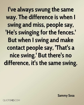 Sammy Sosa - I've always swung the same way. The difference is when I ...