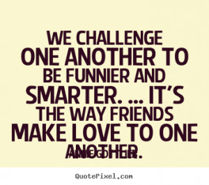 Annie Gottlieb picture quotes - We challenge one another to be funnier ...