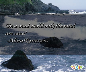 In a mad world only the mad are sane. -Akira Kurosawa