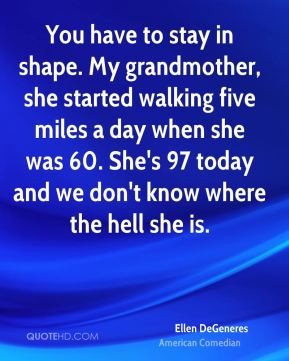 You have to stay in shape. My grandmother, she started walking five ...