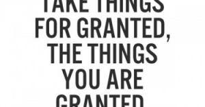 ... you take things for granted, the things you are granted, get taken