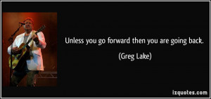 Unless you go forward then you are going back. - Greg Lake