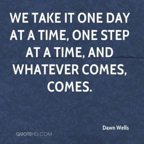 We take it one day at a time, one step at a time, and whatever comes ...