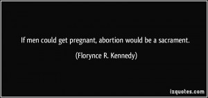If men could get pregnant, abortion would be a sacrament. - Florynce R ...