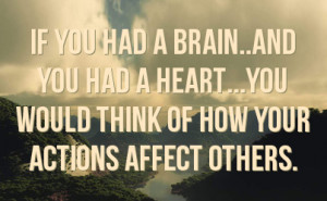 ... you had a HEART...you would THINK of how YOUR actions affect others