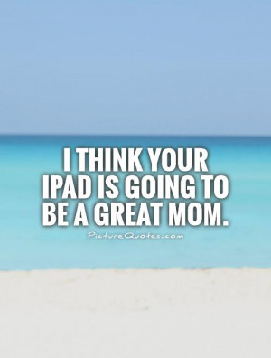think your iPad is going to be a great mom. Picture Quote #1