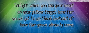 Tonight when you lay your head on your pillow forget how far you've ...