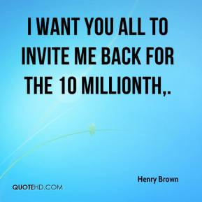 Henry Brown - I want you all to invite me back for the 10 millionth,.