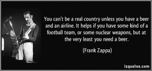 ... nuclear weapons, but at the very least you need a beer. - Frank Zappa