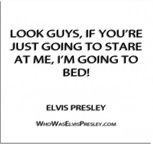 ... re just going to stare at me, I’m going to bed!” – Elvis Presley