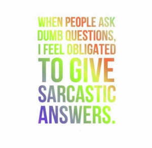 When people ask dumb questions, I feel obligated to give sarcastic ...