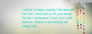pretent im happy everyday, i feel alone all the time. i worry that im ...