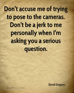 Don't accuse me of trying to pose to the cameras. Don't be a jerk to ...