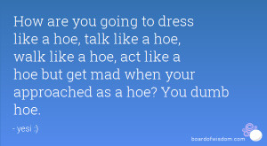 ... hoe, walk like a hoe, act like a hoe but get mad when your approached