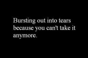 Bursting out into tears because you can't take it anymore.