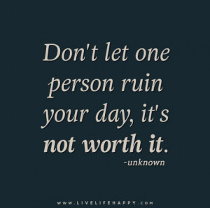 Don’t let one person ruin your day, it’s not worth it. – Unknown