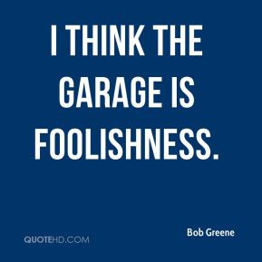 Bob Greene - I think the garage is foolishness.