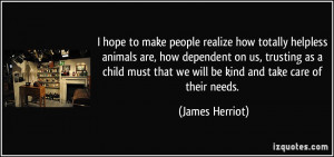 to make people realize how totally helpless animals are, how dependent ...