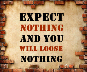 Expect nothing and you will loose nothing!