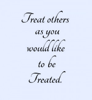 Treat others as you would like to be Treated.