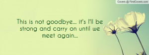 This is not goodbye... it's I'll be strong and carry on until we meet ...